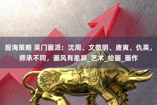 股海策略 吴门画派：沈周、文徵明、唐寅、仇英，师承不同，画风有差异_艺术_绘画_画作