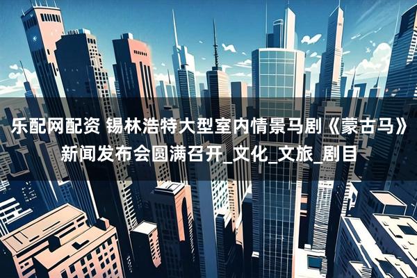 乐配网配资 锡林浩特大型室内情景马剧《蒙古马》新闻发布会圆满召开_文化_文旅_剧目