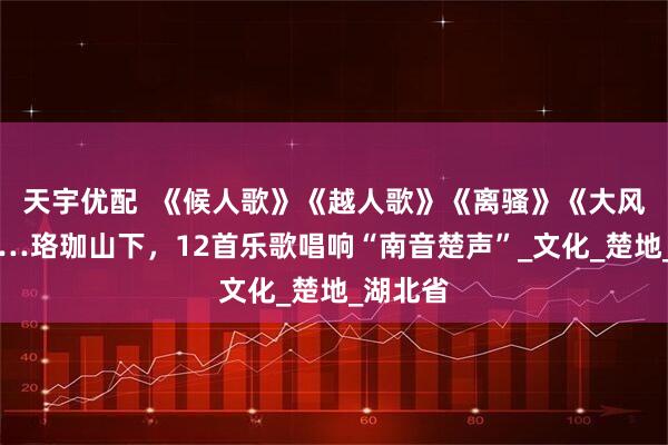 天宇优配  《候人歌》《越人歌》《离骚》《大风歌》……珞珈山下，12首乐歌唱响“南音楚声”_文化_楚地_湖北省