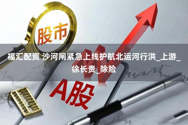 福汇配资 沙河闸紧急上线护航北运河行洪_上游_徐长贵_除险