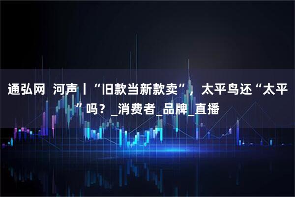 通弘网  河声丨“旧款当新款卖”，太平鸟还“太平”吗？_消费者_品牌_直播