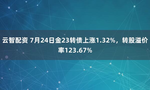 云智配资 7月24日金23转债上涨1.32%，转股溢价率123.67%