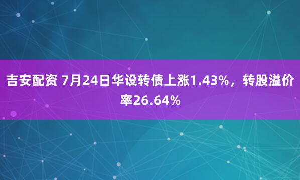 吉安配资 7月24日华设转债上涨1.43%，转股溢价率26.64%