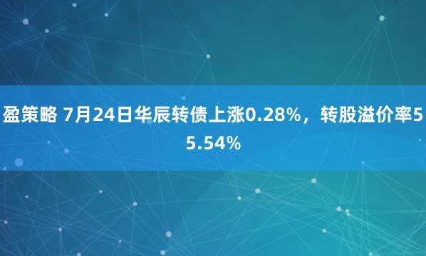 盈策略 7月24日华辰转债上涨0.28%，转股溢价率55.54%