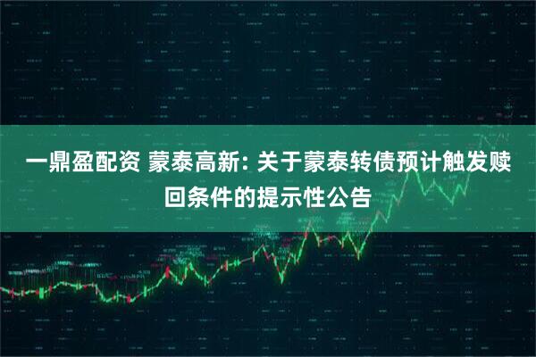 一鼎盈配资 蒙泰高新: 关于蒙泰转债预计触发赎回条件的提示性公告