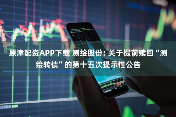 原津配资APP下载 测绘股份: 关于提前赎回“测绘转债”的第十五次提示性公告