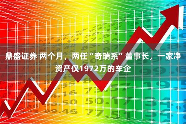 鼎盛证券 两个月，两任“奇瑞系”董事长，一家净资产仅1972万的车企