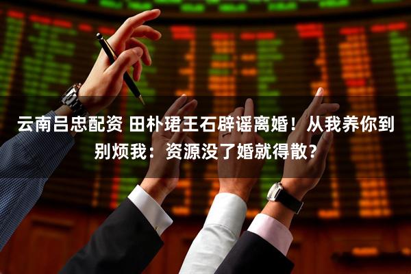 云南吕忠配资 田朴珺王石辟谣离婚！从我养你到别烦我：资源没了婚就得散？