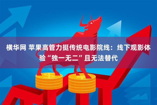 横华网 苹果高管力挺传统电影院线：线下观影体验“独一无二”且无法替代