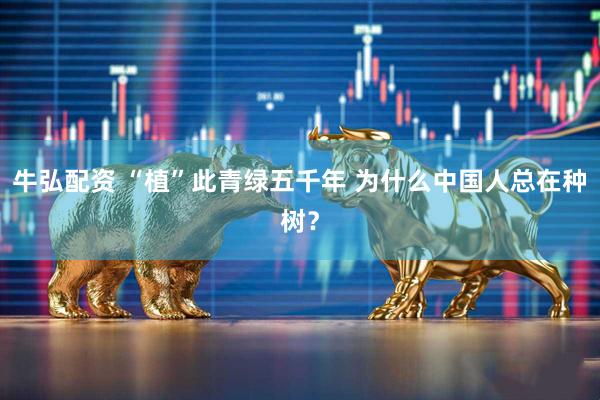 牛弘配资 “植”此青绿五千年 为什么中国人总在种树？