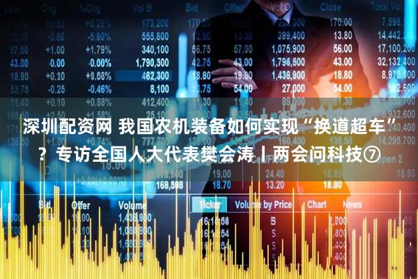 深圳配资网 我国农机装备如何实现“换道超车”？专访全国人大代表樊会涛丨两会问科技⑦