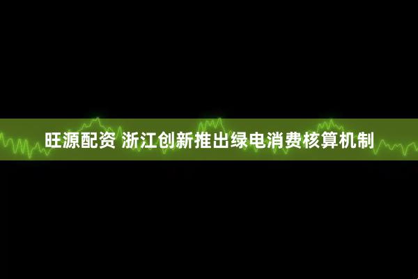 旺源配资 浙江创新推出绿电消费核算机制