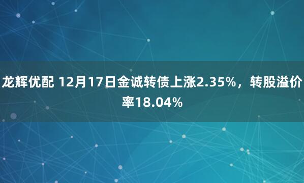 龙辉优配 12月17日金诚转债上涨2.35%，转股溢价率18.04%